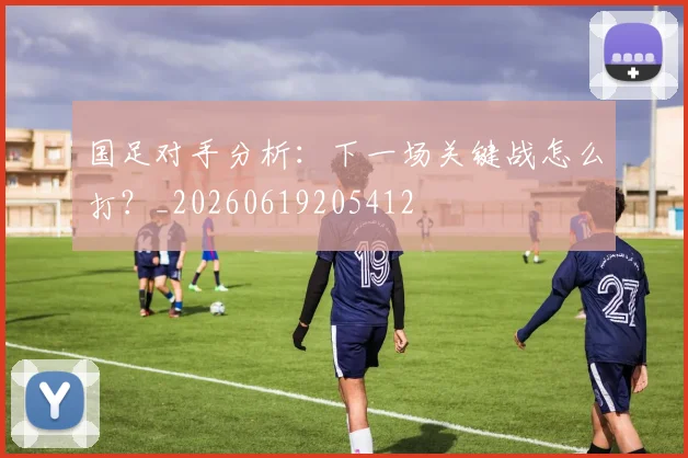 国足对手分析：下一场关键战怎么打？_20260619205412