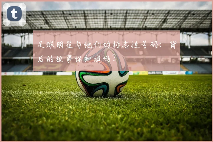 足球明星与他们的标志性号码：背后的故事你知道吗？