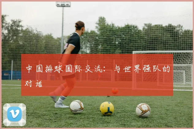 中国排球国际交流：与世界强队的对话