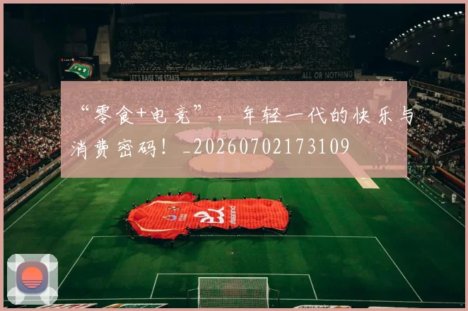 “零食+电竞”，年轻一代的快乐与消费密码！_20260702173109