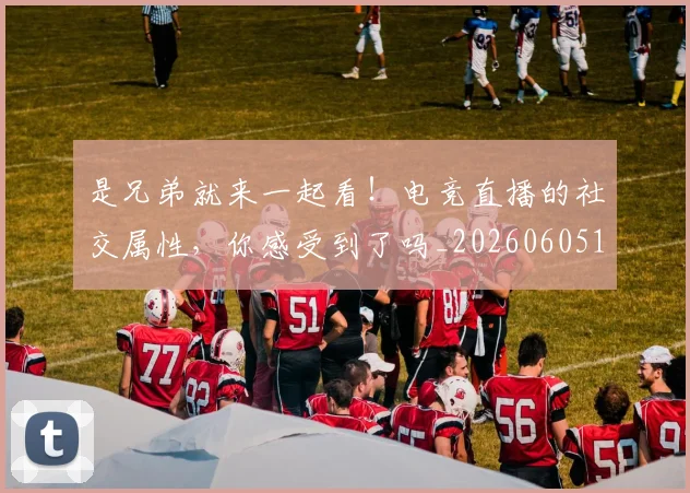 是兄弟就来一起看！电竞直播的社交属性，你感受到了吗_20260605184714