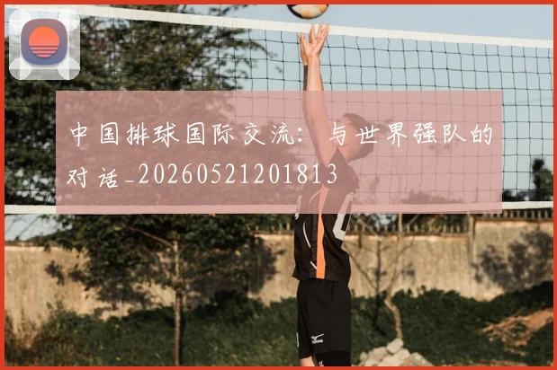 中国排球国际交流：与世界强队的对话_20260521201813