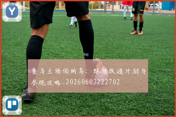 皇马主场伯纳乌：球场改造计划与参观攻略_20260603222702