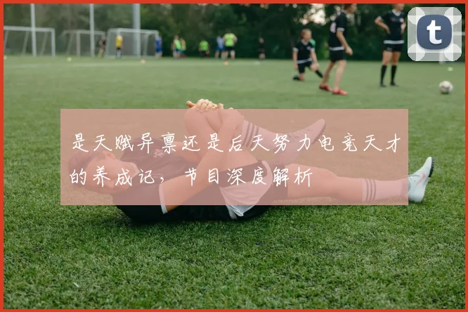 是天赋异禀还是后天努力电竞天才的养成记，节目深度解析