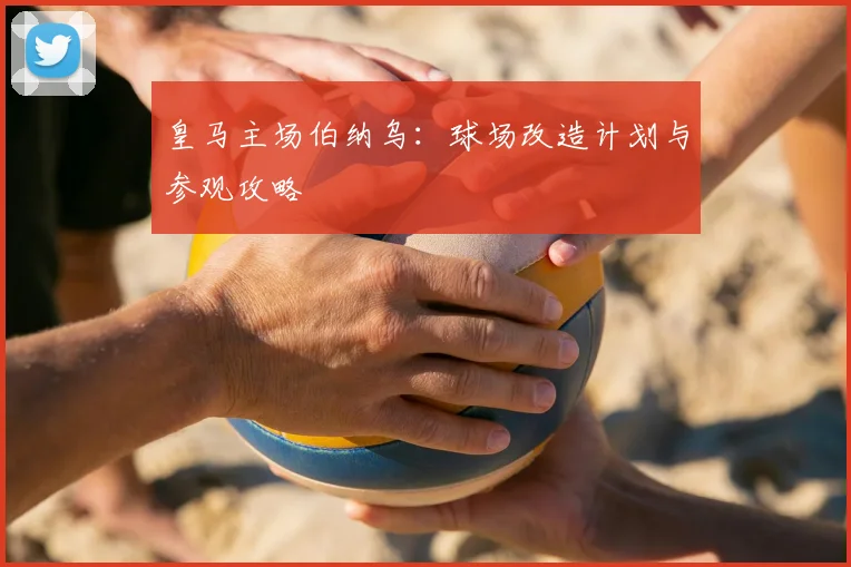 皇马主场伯纳乌：球场改造计划与参观攻略