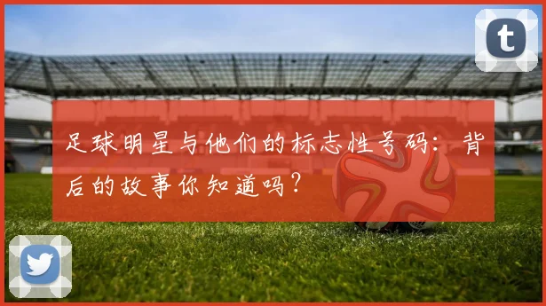 足球明星与他们的标志性号码：背后的故事你知道吗？
