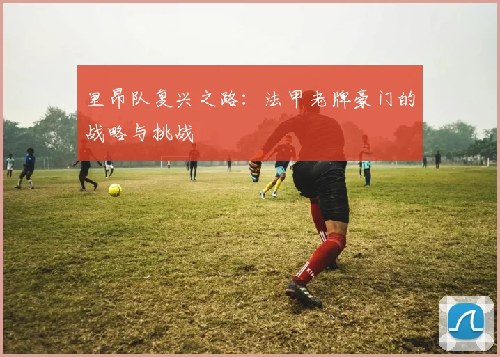 里昂队复兴之路：法甲老牌豪门的战略与挑战