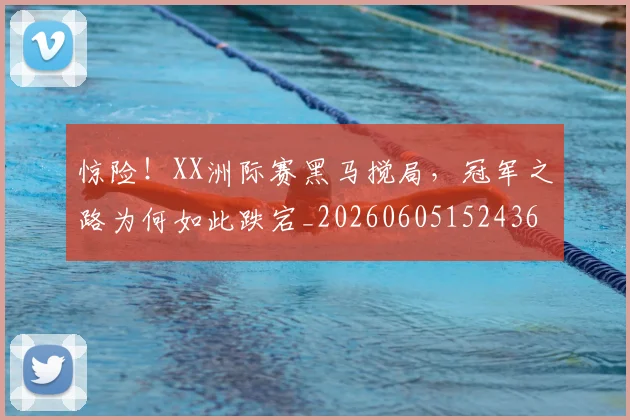惊险！XX洲际赛黑马搅局，冠军之路为何如此跌宕_20260605152436