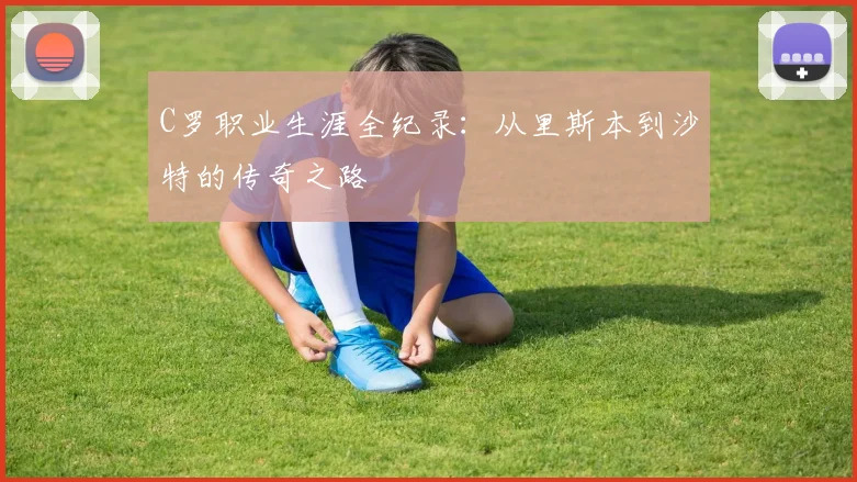 C罗职业生涯全纪录：从里斯本到沙特的传奇之路